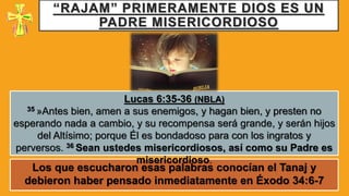 “RAJAM” PRIMERAMENTE DIOS ES UN
PADRE MISERICORDIOSO
Los que escucharon esas palabras conocían el Tanaj y
debieron haber pensado inmediatamente en Éxodo 34:6-7
Lucas 6:35-36 (NBLA)
35 »Antes bien, amen a sus enemigos, y hagan bien, y presten no
esperando nada a cambio, y su recompensa será grande, y serán hijos
del Altísimo; porque Él es bondadoso para con los ingratos y
perversos. 36 Sean ustedes misericordiosos, así como su Padre es
misericordioso.
 