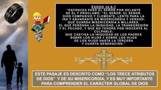 ÉXODO 34:6-7
“ENTONCES PASÓ EL SEÑOR POR DELANTE
DE ÉL Y PROCLAMÓ: “EL SEÑOR, EL SEÑOR,
DIOS COMPASIVO Y CLEMENTE, LENTO PARA LA
IRA Y ABUNDANTE EN MISERICORDIA Y VERDAD;
QUE GUARDA MISERICORDIA A MILLARES,
EL QUE PERDONA LA INIQUIDAD, LA TRANSGRESIÓN
Y EL PECADO, Y QUE NO TENDRÁ POR INOCENTE AL
CULPABLE;
QUE CASTIGA LA INIQUIDAD DE LOS PADRES
SOBRE LOS HIJOS Y SOBRE LOS HIJOS
DE LOS HIJOS HASTA LA TERCERA
Y CUARTA GENERACIÓN.”
ESTE PASAJE ES DESCRITO COMO “LOS TRECE ATRIBUTOS
DE DIOS” Y DE SU MISERICORDIA, Y ES MUY IMPORTANTE
PARA COMPRENDER EL CARÁCTER GLOBAL DE DIOS
 