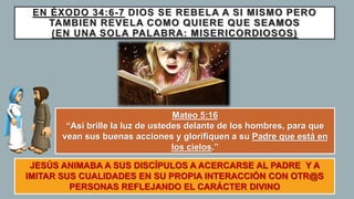 EN ÉXODO 34:6-7 DIOS SE REBELA A SI MISMO PERO
TAMBIEN REVELA COMO QUIERE QUE SEAMOS
(EN UNA SOLA PALABRA: MISERICORDIOSOS)
JESÚS ANIMABA A SUS DISCÍPULOS A ACERCARSE AL PADRE Y A
IMITAR SUS CUALIDADES EN SU PROPIA INTERACCIÓN CON OTR@S
PERSONAS REFLEJANDO EL CARÁCTER DIVINO
Mateo 5:16
“Así brille la luz de ustedes delante de los hombres, para que
vean sus buenas acciones y glorifiquen a su Padre que está en
los cielos.”
 