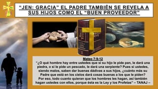 “JEN: GRACIA” EL PADRE TAMBIÉN SE REVELA A
SUS HIJOS COMO EL “BUEN PROVEEDOR”
Mateo 7:9-12
“¿O qué hombre hay entre ustedes que si su hijo le pide pan, le dará una
piedra, o si le pide un pescado, le dará una serpiente? Pues si ustedes,
siendo malos, saben dar buenas dádivas a sus hijos, ¿cuánto más su
Padre que está en los cielos dará cosas buenas a los que le piden?
Por eso, todo cuanto quieran que los hombres les hagan, así también
hagan ustedes con ellos, porque ésta es la Ley y los Profetas” – TANAJ –
 