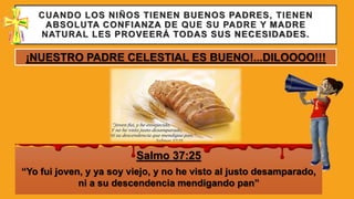 CUANDO LOS NIÑOS TIENEN BUENOS PADRES, TIENEN
ABSOLUTA CONFIANZA DE QUE SU PADRE Y MADRE
NATURAL LES PROVEERÁ TODAS SUS NECESIDADES.
Salmo 37:25
“Yo fui joven, y ya soy viejo, y no he visto al justo desamparado,
ni a su descendencia mendigando pan”
¡NUESTRO PADRE CELESTIAL ES BUENO!...DILOOOO!!!
 