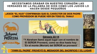 NECESITAMOS GRABAR EN NUESTRO CORAZÓN LAS
VERDADES DE LA PALABRA DE DIOS COMO LOS JUDIOS LO
HACEN DESDE PEQUEÑOS
“YHWH EL PADRE” PROVEYÓ EL MEDIADOR DEL SACRIFICIO Y EL LUGAR
¡JESÚS “EL HIJO” CONFIRMABA QUE EL CARÁCTER DE DIOS PADRE
COMO PROVEEDOR SE PUEDE VER EN TODO EL TANAJ!
Génesis 22:14
“Y Abraham llamó aquel lugar con el nombre de
El SEÑOR Proveerá, como se dice hasta hoy:
‘En el monte (Moriah) del SEÑOR se proveerá’
 