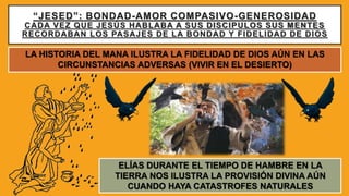 “JESED”: BONDAD-AMOR COMPASIVO-GENEROSIDAD
CADA VEZ QUE JESÚS HABLABA A SUS DISCIPULOS SUS MENTES
RECORDABAN LOS PASAJES DE LA BONDAD Y FIDELIDAD DE DIOS
LA HISTORIA DEL MANA ILUSTRA LA FIDELIDAD DE DIOS AÚN EN LAS
CIRCUNSTANCIAS ADVERSAS (VIVIR EN EL DESIERTO)
ELÍAS DURANTE EL TIEMPO DE HAMBRE EN LA
TIERRA NOS ILUSTRA LA PROVISIÓN DIVINA AÚN
CUANDO HAYA CATASTROFES NATURALES
 