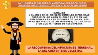 MATEO 6:5
Y CUANDO ORES, NO SEAS COMO LOS HIPÓCRITAS;
PORQUE ELLOS AMAN EL ORAR EN PIE EN LAS
SINAGOGAS Y EN LAS ESQUINAS DE LAS CALLES,
PARA SER VISTOS DE LOS HOMBRES; DE CIERTO OS
DIGO QUE YA TIENEN SU RECOMPENSA.
LA RECOMPENSA DEL HIPÓCRITA ES TERRENAL,
LA DEL CREYENTE ES CELESTIAL
LA 1ª LECCIÓN DE ORACIÓN DEL MAESTRO A LOS DISCÍPULOS FUE:
APRENDER A ORAR DESDE EL CORAZÓN, CON TOTAL SINCERIDAD
 
