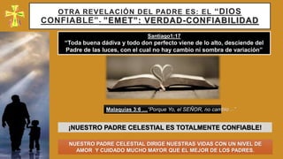 OTRA REVELACIÓN DEL PADRE ES: EL “DIOS
CONFIABLE”- ”EMET”: VERDAD-CONFIABILIDAD
¡NUESTRO PADRE CELESTIAL ES TOTALMENTE CONFIABLE!
Santiago1:17
“Toda buena dádiva y todo don perfecto viene de lo alto, desciende del
Padre de las luces, con el cual no hay cambio ni sombra de variación”
Malaquias 3:6 …“Porque Yo, el SEÑOR, no cambio…”
NUESTRO PADRE CELESTIAL DIRIGE NUESTRAS VIDAS CON UN NIVEL DE
AMOR Y CUIDADO MUCHO MAYOR QUE EL MEJOR DE LOS PADRES.
 