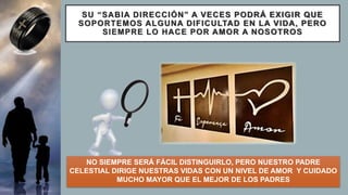 SU “SABIA DIRECCIÓN” A VECES PODRÁ EXIGIR QUE
SOPORTEMOS ALGUNA DIFICULTAD EN LA VIDA, PERO
SIEMPRE LO HACE POR AMOR A NOSOTROS
NO SIEMPRE SERÁ FÁCIL DISTINGUIRLO, PERO NUESTRO PADRE
CELESTIAL DIRIGE NUESTRAS VIDAS CON UN NIVEL DE AMOR Y CUIDADO
MUCHO MAYOR QUE EL MEJOR DE LOS PADRES
 