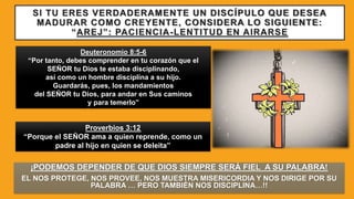 SI TU ERES VERDADERAMENTE UN DISCÍPULO QUE DESEA
MADURAR COMO CREYENTE, CONSIDERA LO SIGUIENTE:
“AREJ”: PACIENCIA-LENTITUD EN AIRARSE
¡PODEMOS DEPENDER DE QUE DIOS SIEMPRE SERÁ FIEL A SU PALABRA!
EL NOS PROTEGE, NOS PROVEE, NOS MUESTRA MISERICORDIA Y NOS DIRIGE POR SU
PALABRA … PERO TAMBIÉN NOS DISCIPLINA…!!
Deuteronomio 8:5-6
“Por tanto, debes comprender en tu corazón que el
SEÑOR tu Dios te estaba disciplinando,
así como un hombre disciplina a su hijo.
Guardarás, pues, los mandamientos
del SEÑOR tu Dios, para andar en Sus caminos
y para temerlo”
Proverbios 3:12
“Porque el SEÑOR ama a quien reprende, como un
padre al hijo en quien se deleita”
 