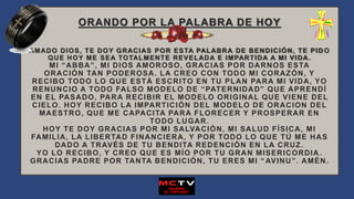 ORANDO POR LA PALABRA DE HOY
AMADO DIOS, TE DOY GRACIAS POR ESTA PALABRA DE BENDICIÓN, TE PID O
QUE HOY ME SEA TOTALMENTE REVELADA E IMPARTIDA A MI VIDA.
MI “ABBA”, MI DIOS AMOROSO, GRACIAS POR DARNOS ESTA
ORACIÓN TAN PODEROSA. LA CREO CON TODO MI CORAZÓN, Y
RECIBO TODO LO QUE ESTÁ ESCRITO EN TU PLAN PARA MI VIDA, YO
RENUNCIO A TODO FALSO MODELO DE “PATERNIDAD” QUE APRENDÍ
EN EL PASADO, PARA RECIBIR EL MODELO ORIGINAL QUE VIENE DEL
CIELO. HOY RECIBO LA IMPARTICIÓN DEL MODELO DE ORACION DEL
MAESTRO, QUE ME CAPACITA PARA FLORECER Y PROSPERAR EN
TODO LUGAR.
HOY TE DOY GRACIAS POR MI SALVACIÓN, MI SALUD FÍSICA, MI
FAMILIA, LA LIBERTAD FINANCIERA, Y POR TODO LO QUE TÚ ME HAS
DADO A TRAVÉS DE TU BENDITA REDENCIÓN EN LA CRUZ.
YO LO RECIBO, Y CREO QUE ES MÍO POR TU GRAN MISERICORDIA .
GRACIAS PADRE POR TANTA BENDICIÓN, TU ERES MI “ AVINU”. AMÉN.
 