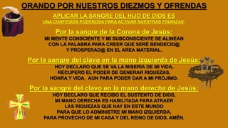 ORANDO POR NUESTROS DIEZMOS Y OFRENDAS
APLICAR LA SANGRE DEL HIJO DE DIOS ES
UNA CONFESIÓN PODEROSA PARA ACTIVAR NUESTRAS FINANZAS:
Por la sangre de la Corona de Jesús:
MI MENTE CONSCIENTE Y MI SUBCONSCIENTE SE ALINEAN
CON LA PALABRA PARA CREER QUE SERÉ BENDECID@
Y PROSPERAD@ EN EL AREA MATERIAL.
Por la sangre del clavo en la mano izquierda de Jesús:
HOY DECLARO QUE SE VA LA MISERIA DE MI VIDA,
RECUPERO EL PODER DE GENERAR RIQUEZAS,
HONRA Y VIDA, AUN PARA PODER DAR A MI PRÓJIMO.
Por la sangre del clavo en la mano derecha de Jesús:
HOY DECLARO QUE RECIBO EL SUSTENTO DE DIOS,
MI MANO DERECHA ES HABILITADA PARA ATRAER
LAS RIQUEZAS QUE HAY EN ESTE MUNDO
PARA QUE LO ADMINISTRE MI MANO IZQUIERDA,
PARA PROVECHO DE MI CASA Y DEL REINO DE DIOS. AMÉN.
 