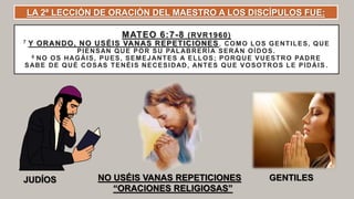 MATEO 6:7-8 (RVR1960)
7 Y ORANDO, NO USÉIS VANAS REPETICIONES, COMO LOS GENTILES, QUE
PIENSAN QUE POR SU PALABRERÍA SERÁN OÍDOS.
8 NO OS HAGÁIS, PUES, SEMEJANTES A ELLOS; PORQUE VUESTRO PADRE
SABE DE QUÉ COSAS TENÉIS NECESIDAD, ANTES QUE VOSOTROS LE PIDÁIS .
JUDÍOS GENTILESNO USÉIS VANAS REPETICIONES
“ORACIONES RELIGIOSAS”
LA 2ª LECCIÓN DE ORACIÓN DEL MAESTRO A LOS DISCÍPULOS FUE:
 