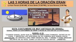 ESTA COSTUMBRE ES MUY ANTIGUA EN ISRAEL:
DANIEL TENÍA LA COSTUMBRE DE ORAR 3 VECES AL DÍA AÚN EN LA CAUTIVIDAD:
DANIEL 6:10
“CUANDO DANIEL SUPO QUE EL EDICTO HABÍA SIDO FIRMADO, ENTRÓ EN SU
CASA, Y ABIERTAS LAS VENTANAS DE SU CÁMARA QUE DABAN HACIA
JERUSALÉN, SE ARRODILLABA TRES VECES AL DÍA, Y ORABA Y DABA GRACIAS
DELANTE DE SU DIOS, COMO LO SOLÍA HACER ANTES ” -(HABITO)-
LAS 3 HORAS DE LA ORACIÓN ERAN:
La hora Tercera (9:00 AM), la hora Sexta (12:00 PM) y la hora Novena (3:00 PM)
 