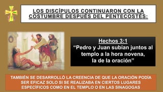 LOS DISCÍPULOS CONTINUARON CON LA
COSTUMBRE DESPUÉS DEL PENTECOSTÉS:
Hechos 3:1
“Pedro y Juan subían juntos al
templo a la hora novena,
la de la oración”
TAMBIÉN SE DESARROLLÓ LA CREENCIA DE QUE LA ORACIÓN PODÍA
SER EFICAZ SOLO SI SE REALIZABA EN CIERTOS LUGARES
ESPECÍFICOS COMO EN EL TEMPLO O EN LAS SINAGOGAS
 