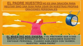EL MAESTRO NOS ENSEÑA, Y EL PRETENDE QUE A ESE
MARAVILLOSO BOSQUEJO SUYO LE AÑADAMOS NUESTRO
ENFOQUE PERSONAL CUANDO HABLEMOS CON YAHWEH,
NUESTRO “ABBA PADRE”
 