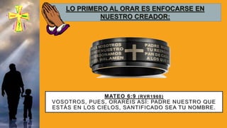 MATEO 6:9 (RVR1960)
VOSOTROS, PUES, ORARÉIS ASÍ: PADRE NUESTRO QUE
ESTÁS EN LOS CIELOS, SANTIFICADO SEA TU NOMBRE.
LO PRIMERO AL ORAR ES ENFOCARSE EN
NUESTRO CREADOR:
 
