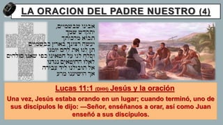LA ORACION DEL PADRE NUESTRO (4)
Lucas 11:1 (DHH) Jesús y la oración
Una vez, Jesús estaba orando en un lugar; cuando terminó, uno de
sus discípulos le dijo: —Señor, enséñanos a orar, así como Juan
enseñó a sus discípulos.
 