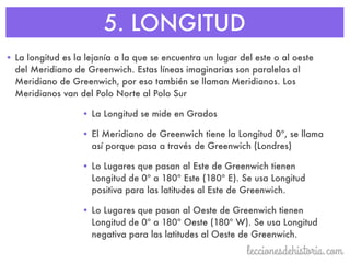 5. LONGITUD
• La longitud es la lejanía a la que se encuentra un lugar del este o al oeste
del Meridiano de Greenwich. Estas líneas imaginarias son paralelas al
Meridiano de Greenwich, por eso también se llaman Meridianos. Los
Meridianos van del Polo Norte al Polo Sur
• La Longitud se mide en Grados
• El Meridiano de Greenwich tiene la Longitud 0º, se llama
así porque pasa a través de Greenwich (Londres)
• Lo Lugares que pasan al Este de Greenwich tienen
Longitud de 0º a 180º Este (180º E). Se usa Longitud
positiva para las latitudes al Este de Greenwich.
• Lo Lugares que pasan al Oeste de Greenwich tienen
Longitud de 0º a 180º Oeste (180º W). Se usa Longitud
negativa para las latitudes al Oeste de Greenwich.
 