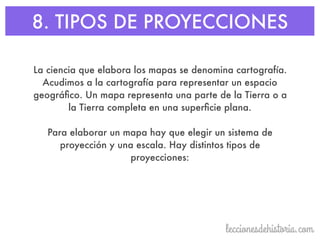 8. TIPOS DE PROYECCIONES
La ciencia que elabora los mapas se denomina cartografía.
Acudimos a la cartografía para representar un espacio
geográﬁco. Un mapa representa una parte de la Tierra o a
la Tierra completa en una superﬁcie plana.
Para elaborar un mapa hay que elegir un sistema de
proyección y una escala. Hay distintos tipos de
proyecciones:
 