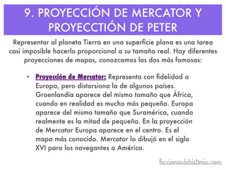 9. PROYECCIÓN DE MERCATOR Y
PROYECCTIÓN DE PETER
Representar al planeta Tierra en una superﬁcie plana es una tarea
casi imposible hacerlo proporcional a su tamaño real. Hay diferentes
proyecciones de mapas, conozcamos las dos más famosas:
• Proyección de Mercator: Representa con ﬁdelidad a
Europa, pero distorsiona la de algunos países.
Groenlandia aparece del mismo tamaño que África,
cuando en realidad es mucho más pequeña. Europa
aparece del mismo tamaño que Suramérica, cuando
realmente es la mitad de pequeña. En la proyección
de Mercator Europa aparece en el centro. Es el
mapa más conocido. Mercator lo dibujó en el siglo
XVI para los navegantes a América.
 