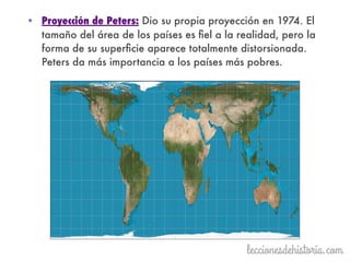 • Proyección de Peters: Dio su propia proyección en 1974. El
tamaño del área de los países es ﬁel a la realidad, pero la
forma de su superﬁcie aparece totalmente distorsionada.
Peters da más importancia a los países más pobres.
 