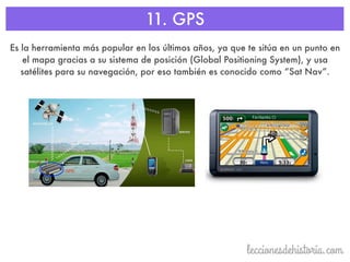 11. GPS
Es la herramienta más popular en los últimos años, ya que te sitúa en un punto en
el mapa gracias a su sistema de posición (Global Positioning System), y usa
satélites para su navegación, por eso también es conocido como “Sat Nav”.
 