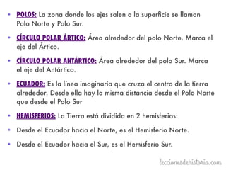 • POLOS: La zona donde los ejes salen a la superﬁcie se llaman
Polo Norte y Polo Sur.
• CÍRCULO POLAR ÁRTICO: Área alrededor del polo Norte. Marca el
eje del Ártico.
• CÍRCULO POLAR ANTÁRTICO: Área alrededor del polo Sur. Marca
el eje del Antártico.
• ECUADOR: Es la línea imaginaria que cruza el centro de la tierra
alrededor. Desde ella hay la misma distancia desde el Polo Norte
que desde el Polo Sur
• HEMISFERIOS: La Tierra está dividida en 2 hemisferios:
• Desde el Ecuador hacia el Norte, es el Hemisferio Norte.
• Desde el Ecuador hacia el Sur, es el Hemisferio Sur.
 