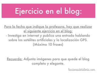 Para la fecha que indique la profesora, hay que realizar
el siguiente ejercicio en el blog:
- Investiga en internet y publica una entrada hablando
sobre los satélites artiﬁciales y la localización GPS.
(Máximo 10 frases)
Ejercicio en el blog:
Recuerda: Adjunta imágenes para que quede el blog
completo y elegante.
 