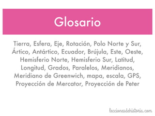 Tierra, Esfera, Eje, Rotación, Polo Norte y Sur,
Ártico, Antártico, Ecuador, Brújula, Este, Oeste,
Hemisferio Norte, Hemisferio Sur, Latitud,
Longitud, Grados, Paralelos, Meridianos,
Meridiano de Greenwich, mapa, escala, GPS,
Proyección de Mercator, Proyección de Peter
Glosario
 