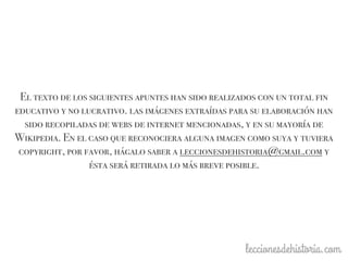 El texto de los siguientes apuntes han sido realizados con un total fin
educativo y no lucrativo. las imágenes extraídas para su elaboración han
sido recopiladas de webs de internet mencionadas, y en su mayoría de
Wikipedia. En el caso que reconociera alguna imagen como suya y tuviera
copyright, por favor, hágalo saber a leccionesdehistoria@gmail.com y
ésta será retirada lo más breve posible.
 