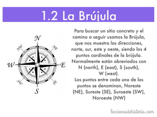1.2 La Brújula
Para buscar un sitio concreto y el
camino a seguir usamos la Brújula,
que nos muestra las direcciones,
norte, sur, este y oeste, siendo los 4
puntos cardinales de la brújula.
Normalmente están abreviados con
N (north), E (east), S (south),
W (west).
Los puntos entre cada uno de los
puntos se denominan, Noreste
(NE), Sureste (SE), Suroeste (SW),
Noroeste (NW)
 