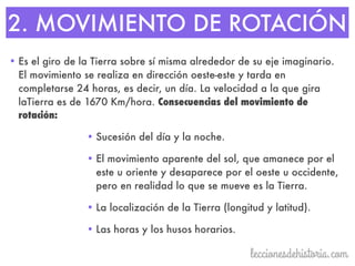 2. MOVIMIENTO DE ROTACIÓN
• Es el giro de la Tierra sobre sí misma alrededor de su eje imaginario.
El movimiento se realiza en dirección oeste-este y tarda en
completarse 24 horas, es decir, un día. La velocidad a la que gira
laTierra es de 1670 Km/hora. Consecuencias del movimiento de
rotación:
• Sucesión del día y la noche.
• El movimiento aparente del sol, que amanece por el
este u oriente y desaparece por el oeste u occidente,
pero en realidad lo que se mueve es la Tierra.
• La localización de la Tierra (longitud y latitud).
• Las horas y los husos horarios.
 