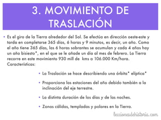 3. MOVIMIENTO DE
TRASLACIÓN
• Es el giro de la Tierra alrededor del Sol. Se efectúa en dirección oeste-este y
tarda en completarse 365 días, 6 horas y 9 minutos, es decir, un año. Como
el año tiene 365 días, las 6 horas sobrantes se acumulan y cada 4 años hay
un año bisiesto*, en el que se le añade un día al mes de febrero. La Tierra
recorre en este movimiento 930 mill de kms a 106.000 Km/hora.
Características:
• La Traslación se hace describiendo una órbita* elíptica*
• Proporciona las estaciones del año debido también a la
inclinación del eje terrestre.
• La distinta duración de los días y de las noches.
• Zonas cálidas, templadas y polares en la Tierra.
 