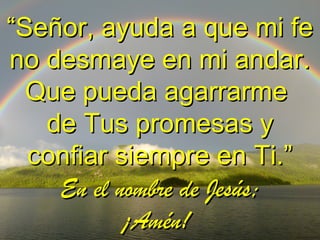 ““Señor, ayuda a que mi feSeñor, ayuda a que mi fe
no desmaye en mi andar.no desmaye en mi andar.
Que pueda agarrarmeQue pueda agarrarme
de Tus promesas yde Tus promesas y
confiar siempre en Ti.”confiar siempre en Ti.”
En el nombre de Jesús;En el nombre de Jesús;
¡Amén!¡Amén!
 
