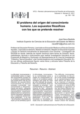 165
ALFE - Asociación Latinoamericana de Filosofía de la Educación
El problema del origen del conocimiento
humano. Los supuestos filosóficos
con los que se pretende resolver
José Nava Bedolla
Instituto Superior de Ciencias de la Educación del Estado de México
nava5812@yahoo.com.mx
Profesor de Educación Primaria, Licenciado en Educación Media en el Área de Ciencias
Sociales, Licenciado en Derecho, Maestro en Derecho, Maestro en Educación Superior
y Doctor en Derecho.Actualmente se desempeña como Docente – Investigador del
ISCEEM en donde -además de impartir docencia sobre temas de Filosofía, teoría,
metodología, técnicas e Instrumentos para realizar Investigación Educativa en los
Programas de Maestría y Doctorado- es Representante de la Línea de Investigación
“Filosofía y Teoría Educativa” y del ComitéAcadémico de Investigación Educativa. En-
tre sus últimas publicaciones figuran varios libros y artículos sobre Filosofía de la
Educación y Filosofía del Derecho.
IXTLI - Revista Latinoamericana de Filosofía de la Educación
Volúmen 4 - Número 8 - 2017
pp. 165 - 192
La dificultad, inconveniente o
contrariedad sobre el origen
del conocimiento humano es
un problema epistemológico
que puede tener más de una
intención de solución.Dicho
inconveniente se procura
remediar o enmendar - con
conocimiento o desconoci-
miento del hecho - utilizando
distintos supuestos filosóficos
(racionalismo, empirismo,
intelectualismo o apriorismo).
Dichos supuestos, estimacio-
nes o conjeturas epistemoló-
gicas dependen – a su vez
- de la facultad o facultades (la
razón y/o los sentidos) que el
Resumen - Resumo - Abstract
A dificuldade, inconvenien-
te ou contrariedad sobre a
origem do conhecimento hu-
mano é um problema episte-
mológico que pode ter mais
de uma intenção de solução.
Dito inconveniente tenta-se
remediar ou emendar - com
conhecimento ou desconhe-
cimento do fato - utilizando
diferentes supostos filosóficos
(racionalismo, empirismo,
intelectualismo ou apriorismo).
Ditos supostos, estimativas ou
conjecturas epistemológicas
dependem - a su vez - da
faculdade ou faculdades (a
razão e/ou os sentidos) que
The difficulty, inconvenien-
ce or contrariety on the ori-
gin of the human knowledge
is an epistemological pro-
blem which can have more
of an intention of solution. 
This inconvenience is sought
to remedy or amend-with
knowledge or ignorance of
the fact-using different phi-
losophical assumptions (ra-
tionalism, empiricism, inte-
llectualism or Apriorismo). 
These assumptions, esti-
mations or epistemological
conjectures depend – in turn-
of the faculty or faculties (the
reason and/or the senses)
 