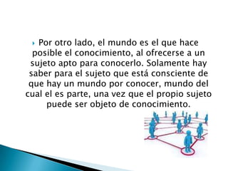  Por otro lado, el mundo es el que hace
  posible el conocimiento, al ofrecerse a un
 sujeto apto para conocerlo. Solamente hay
 saber para el sujeto que está consciente de
 que hay un mundo por conocer, mundo del
cual el es parte, una vez que el propio sujeto
     puede ser objeto de conocimiento.
 