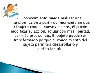   El conocimiento puede realizar una
transformación a partir del momento en que
  el sujeto conoce nuevos hechos, él puede
modificar su acción, actuar con mas libertad,
   ser más preciso, etc. El objeto puede ser
  transformado porque el conocimiento del
         sujeto permitirá desarrollarlo y
                 perfeccionarlo.
 