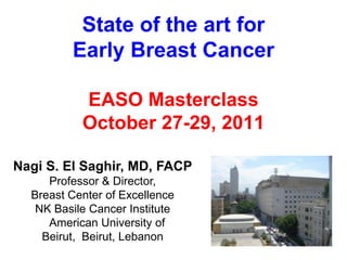 State of the art for
         Early Breast Cancer

           EASO Masterclass
           October 27-29, 2011

Nagi S. El Saghir, MD, FACP
     Professor & Director,
  Breast Center of Excellence
   NK Basile Cancer Institute
     American University of
    Beirut, Beirut, Lebanon
 