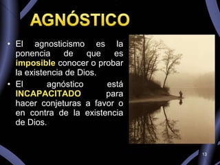 El agnosticismo es la ponencia de que es  imposible  conocer o probar la existencia de Dios.  El agnóstico está  INCAPACITADO  para hacer conjeturas a favor o en contra de la existencia de Dios. 