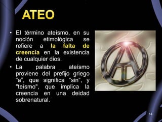El término ateísmo, en su noción etimológica se refiere a  la falta de creencia  en la existencia de cualquier dios. La palabra ateísmo proviene del prefijo griego “a”, que significa “sin”, y "teísmo", que implica la creencia en una deidad sobrenatural.  