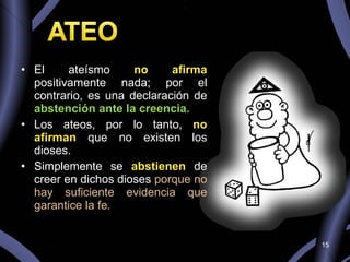 El ateísmo  no  afirma  positivamente nada; por el contrario, es una declaración de  abstención ante la creencia. Los ateos, por lo tanto,  no afirman   que no existen los dioses.  Simplemente se  abstienen  de creer en dichos dioses  porque no hay suficiente evidencia que garantice la fe. 