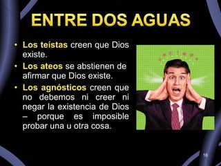 Los teístas  creen que Dios existe.  Los ateos  se abstienen de  afirmar que Dios existe.  Los agnósticos  creen que no debemos ni creer ni negar la existencia de Dios – porque es imposible probar una u otra cosa. 