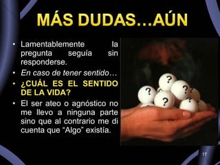 Lamentablemente la pregunta seguía sin responderse.  En caso de tener sentido… ¿CUÁL ES EL SENTIDO DE LA VIDA? El ser ateo o agnóstico no me llevo a ninguna parte sino que al contrario me di cuenta que “Algo” existía. 
