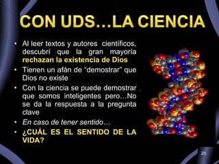 Al leer textos y autores  científicos, descubrí que la gran mayoría  rechazan la existencia de Dios Tienen un afán de “demostrar” que Dios no existe  Con la ciencia se puede demostrar que somos inteligentes pero…No se da la respuesta a la pregunta clave En caso de tener sentido… ¿CUÁL ES EL SENTIDO DE LA VIDA? 