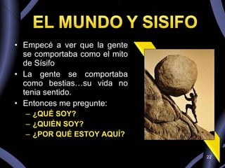 Empecé a ver que la gente se comportaba como el mito de Sísifo La gente se comportaba como bestias…su vida no tenia sentido. Entonces me pregunte: ¿QUÉ SOY? ¿QUIÉN SOY? ¿POR QUÉ ESTOY AQUÍ? 