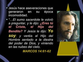 Jesús hace aseveraciones que generaron en su época incomodidad. “… El sumo sacerdote le volvió a preguntar, y le dijo:  ¿Eres tú el Cristo, el Hijo del Bendito?  Y Jesús le dijo:  Yo soy ;  y veréis al Hijo del Hombre sentado a la diestra del poder de Dios, y viniendo en las nubes del cielo. MARCOS 14:61-62 