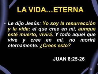 Le dijo Jesús:  Yo soy la resurrección y la vida;  el que cree en mí,  aunque esté muerto, vivirá.  Y todo aquel que vive y cree en mí, no morirá eternamente.  ¿Crees esto?  JUAN 8:25-26 