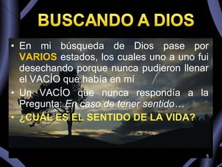En mi búsqueda de Dios pase por  VARIOS   estados, los cuales uno a uno fui desechando porque nunca pudieron llenar el VACÍO que había en mí Un VACÍO que nunca respondía a la Pregunta:  En caso de tener sentido… ¿CUÁL ES EL SENTIDO DE LA VIDA? 
