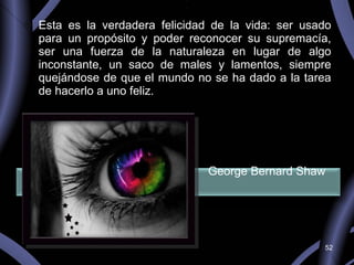 Esta es la verdadera felicidad de la vida: ser usado para un propósito y poder reconocer su supremacía, ser una fuerza de la naturaleza en lugar de algo inconstante, un saco de males y lamentos, siempre quejándose de que el mundo no se ha dado a la tarea de hacerlo a uno feliz.     George Bernard Shaw  