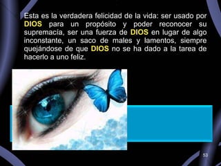 Esta es la verdadera felicidad de la vida: ser usado por  DIOS  para un propósito y poder reconocer su supremacía, ser una fuerza de  DIOS  en lugar de algo inconstante, un saco de males y lamentos, siempre quejándose de que  DIOS  no se ha dado a la tarea de hacerlo a uno feliz.   