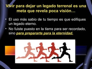 Vivir para dejar un legado terrenal es una meta que revela poca visión… El uso más sabio de tu tiempo es que edifiques un legado eterno.  No fuiste puesto en la tierra para ser recordado, sino  para prepararte para la eternidad. 