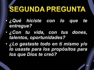¿Qué hiciste con lo que te entregue?  ¿Con tu vida, con tus dones, talentos, oportunidades?  ¿Lo gastaste todo en ti mismo y/o lo usaste para los propósitos para los que Dios te creó? 
